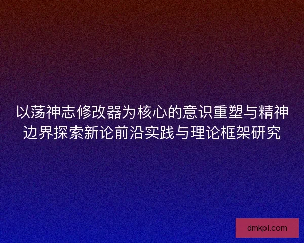 以荡神志修改器为核心的意识重塑与精神边界探索新论前沿实践与理论框架研究