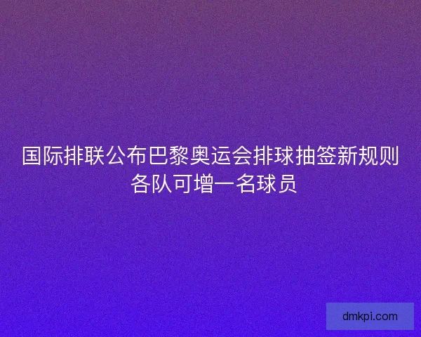国际排联公布巴黎奥运会排球抽签新规则 各队可增一名球员